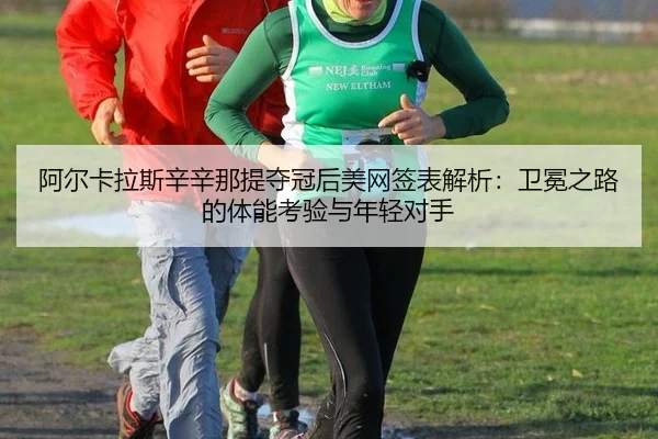 阿尔卡拉斯辛辛那提夺冠后美网签表解析：卫冕之路的体能考验与年轻对手